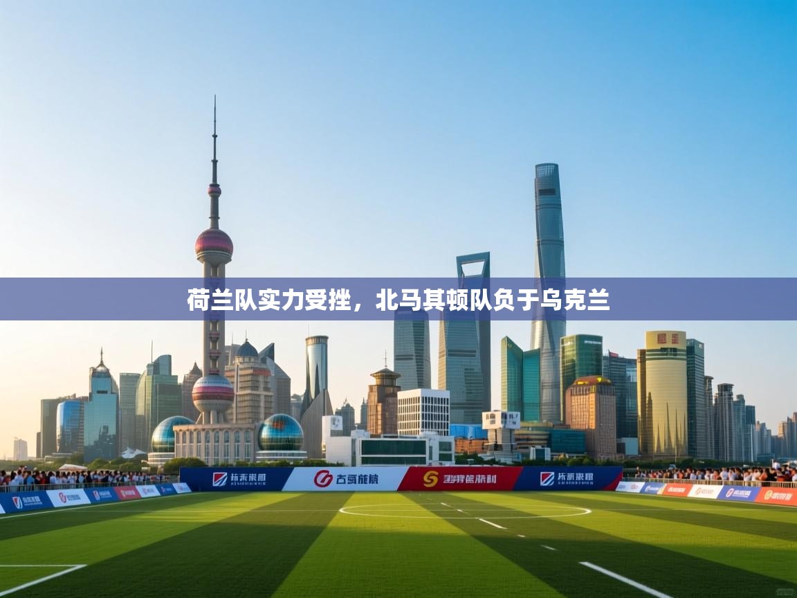 荷兰队实力受挫，北马其顿队负于乌克兰