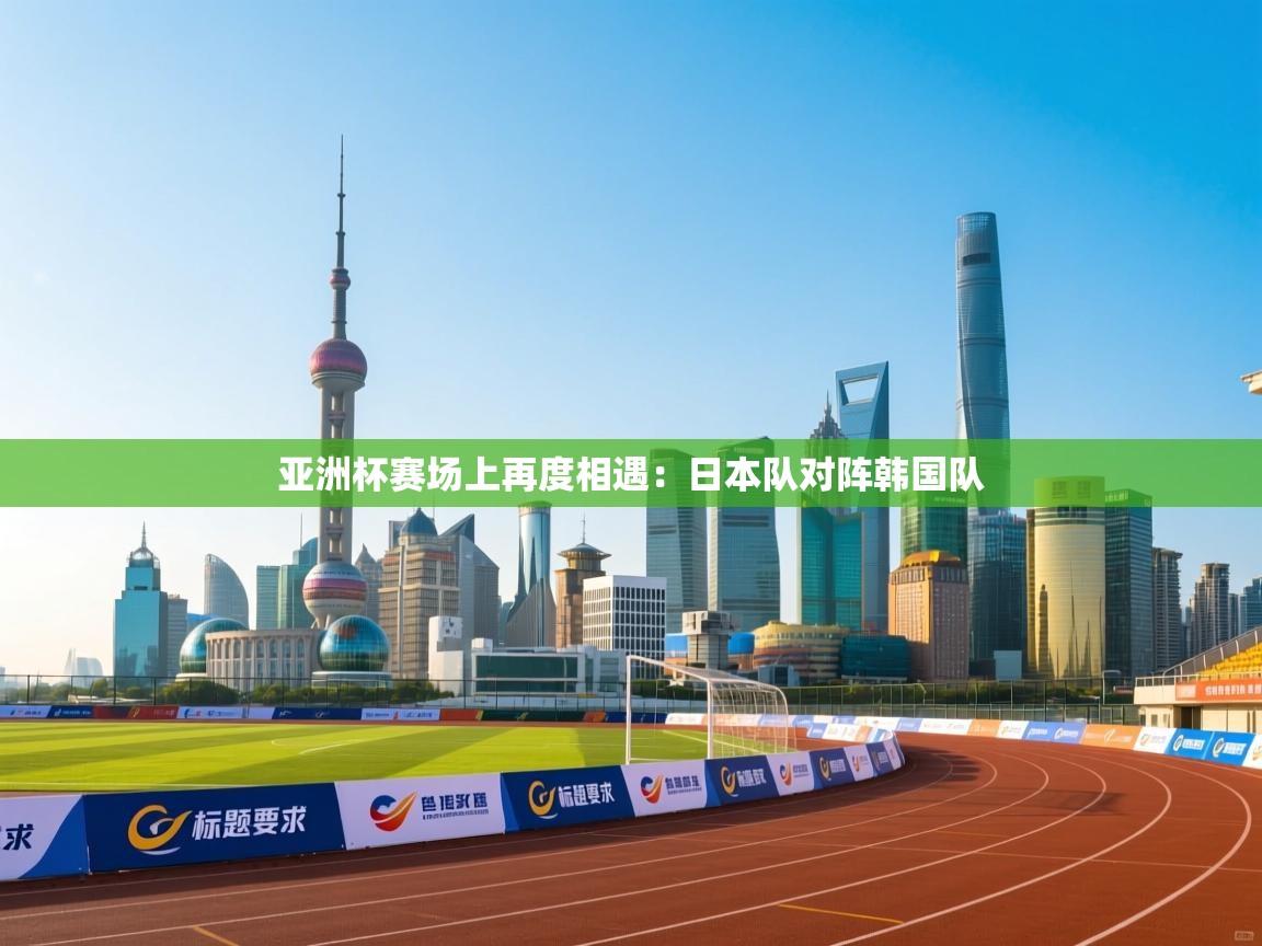 亚洲杯赛场上再度相遇：日本队对阵韩国队