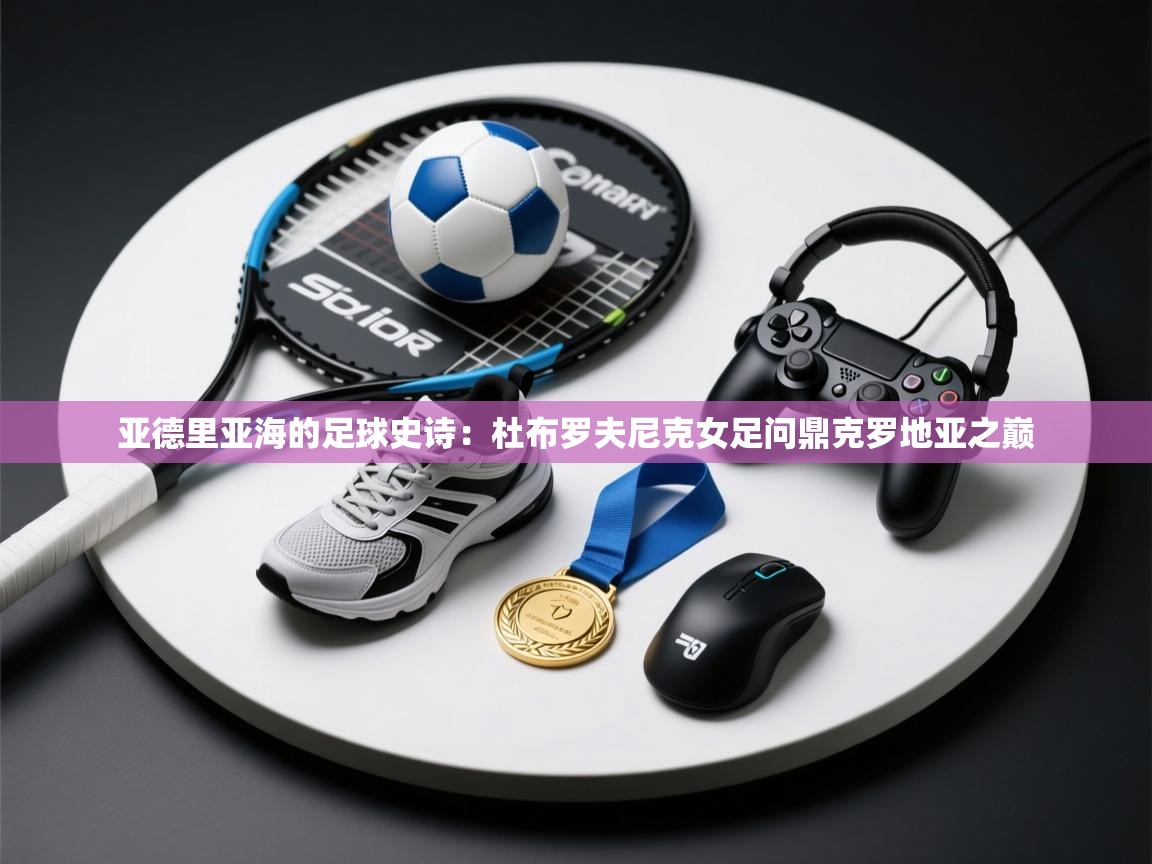 亚德里亚海的足球史诗：杜布罗夫尼克女足问鼎克罗地亚之巅